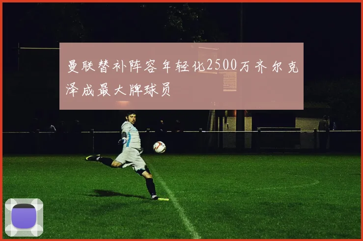 曼联替补阵容年轻化2500万齐尔克泽成最大牌球员