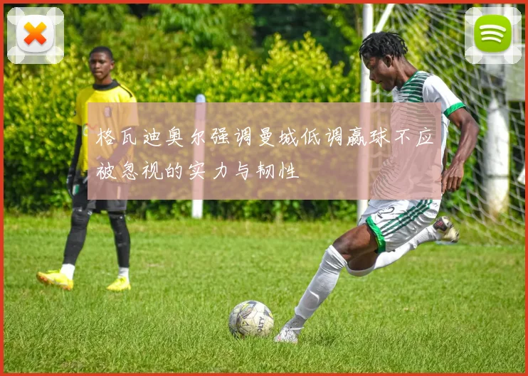 格瓦迪奥尔强调曼城低调赢球不应被忽视的实力与韧性