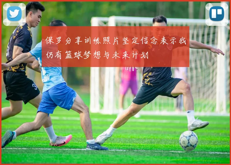 保罗分享训练照片坚定信念表示我仍有篮球梦想与未来计划