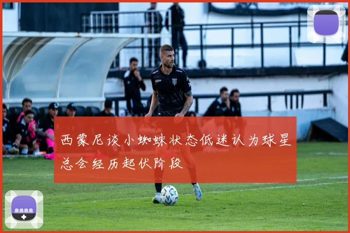 西蒙尼谈小蜘蛛状态低迷认为球星总会经历起伏阶段