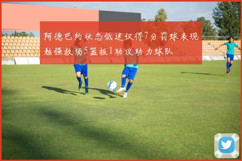 阿德巴约状态低迷仅得7分罚球表现勉强救场5篮板1助攻助力球队