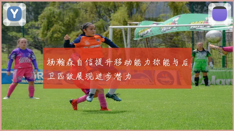 杨瀚森自信提升移动能力称能与后卫匹敌展现进步潜力