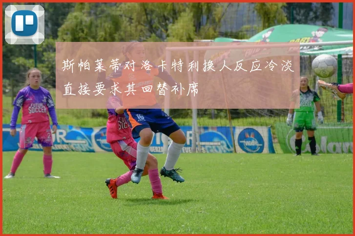 斯帕莱蒂对洛卡特利换人反应冷淡直接要求其回替补席