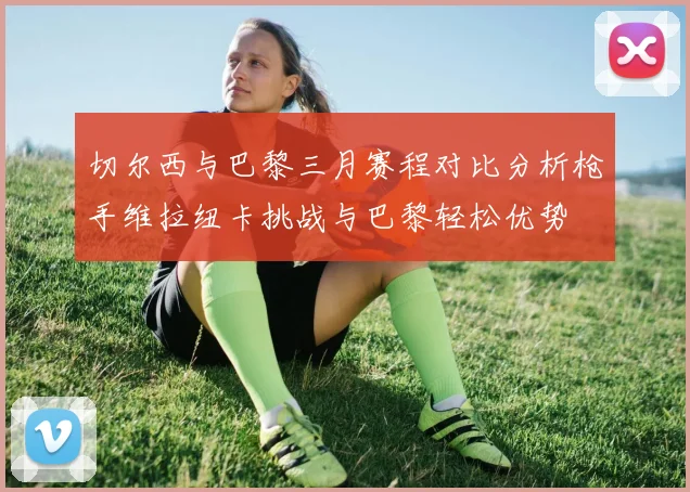 切尔西与巴黎三月赛程对比分析枪手维拉纽卡挑战与巴黎轻松优势