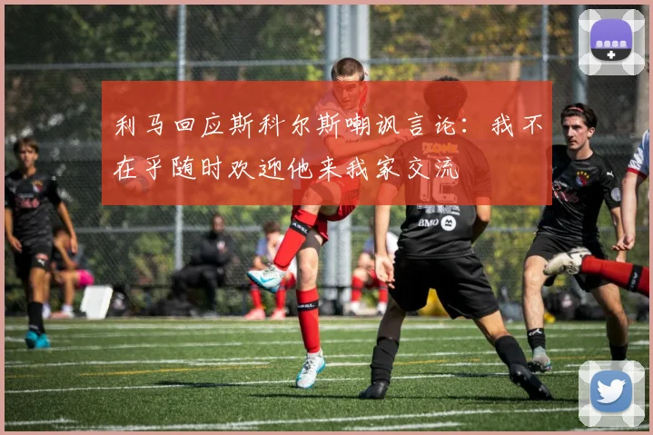 利马回应斯科尔斯嘲讽言论：我不在乎随时欢迎他来我家交流
