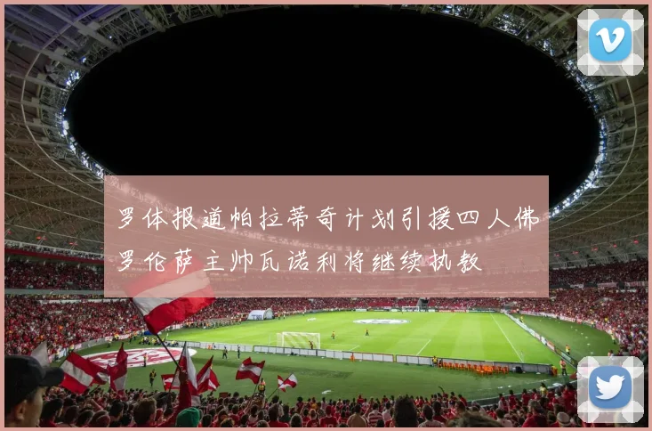罗体报道帕拉蒂奇计划引援四人佛罗伦萨主帅瓦诺利将继续执教