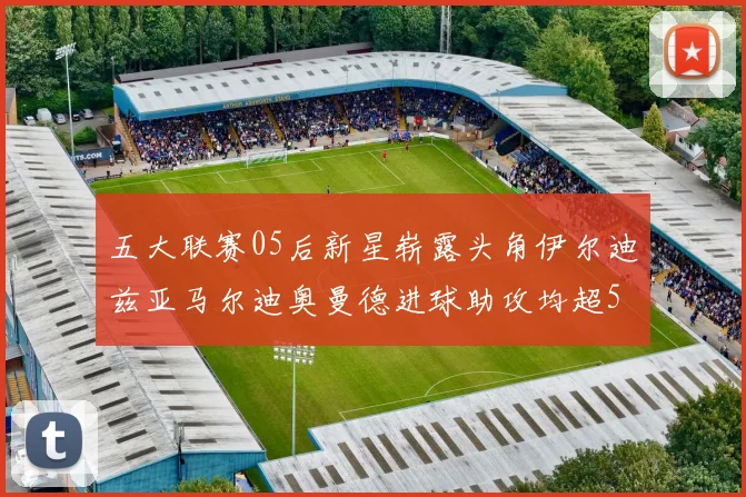 五大联赛05后新星崭露头角伊尔迪兹亚马尔迪奥曼德进球助攻均超5