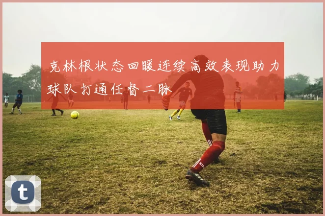 克林根状态回暖连续高效表现助力球队打通任督二脉