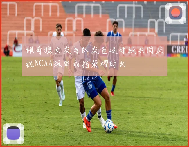 佩奇携女友与队友重返母校共同庆祝NCAA冠军戒指荣耀时刻