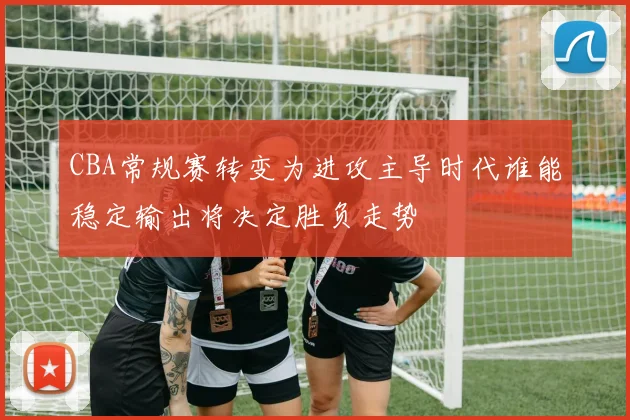 CBA常规赛转变为进攻主导时代谁能稳定输出将决定胜负走势