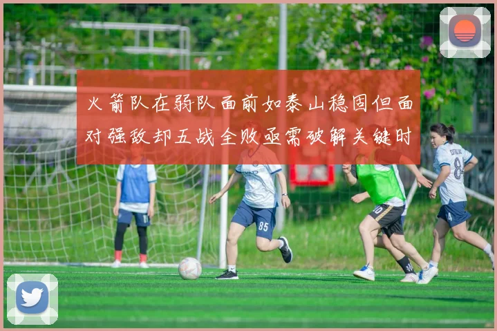 火箭队在弱队面前如泰山稳固但面对强敌却五战全败亟需破解关键时刻失误困境