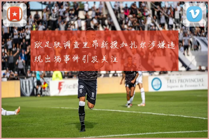 欧足联调查里昂新援加扎尔涉嫌违规出场事件引发关注