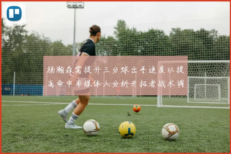 杨瀚森需提升三分球出手速度以提高命中率媒体人分析开拓者战术调整