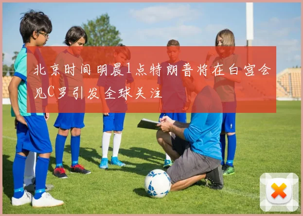 北京时间明晨1点特朗普将在白宫会见C罗引发全球关注