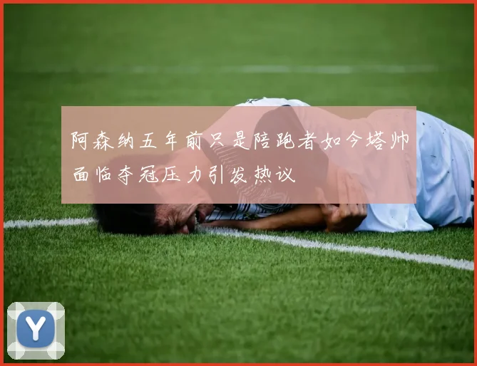 阿森纳五年前只是陪跑者如今塔帅面临夺冠压力引发热议