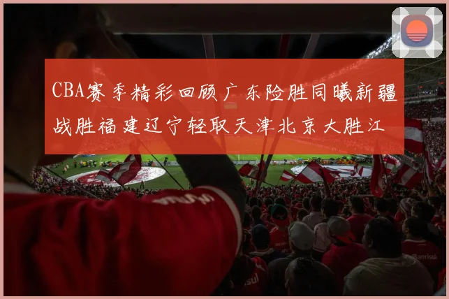 CBA赛季精彩回顾广东险胜同曦新疆战胜福建辽宁轻取天津北京大胜江苏