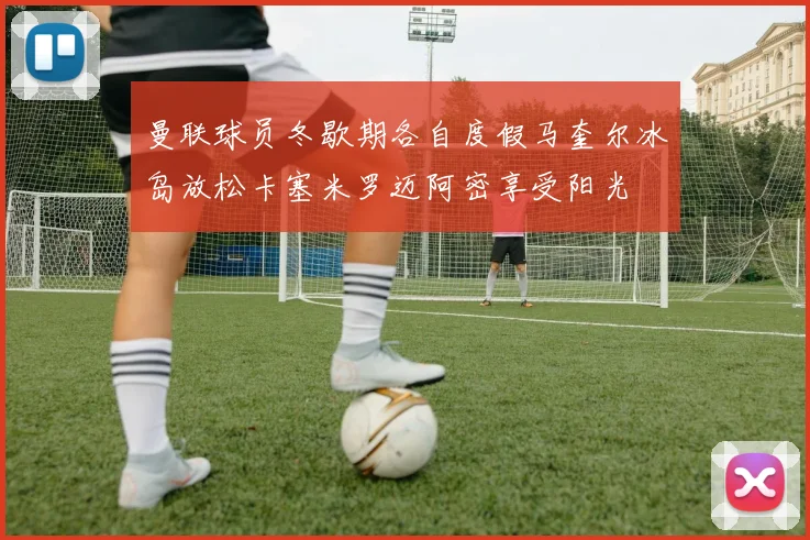 曼联球员冬歇期各自度假马奎尔冰岛放松卡塞米罗迈阿密享受阳光