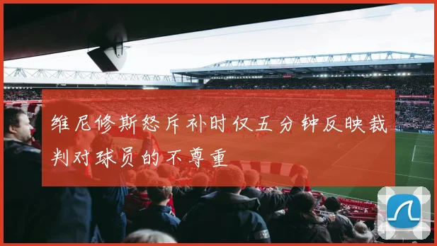 维尼修斯怒斥补时仅五分钟反映裁判对球员的不尊重