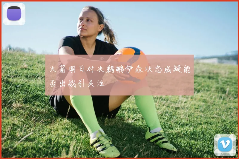 火箭明日对决鹈鹕伊森状态成疑能否出战引关注