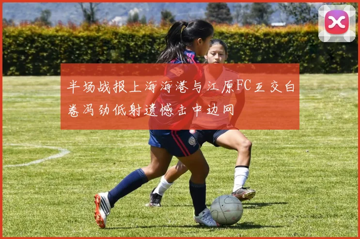 半场战报上海海港与江原FC互交白卷冯劲低射遗憾击中边网
