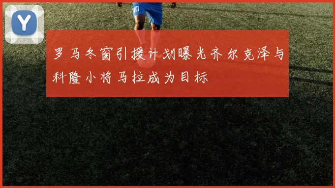 罗马冬窗引援计划曝光齐尔克泽与科隆小将马拉成为目标