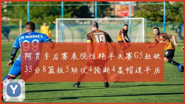 阿贾季后赛表现惊艳半决赛G5狂砍35分8篮板5助攻4抢断4盖帽追平历史纪录