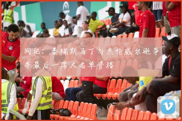 网记：泰瑞斯马丁与杰伦威尔逊争夺最后一席大名单资格