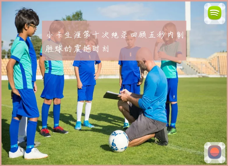 小卡生涯第十次绝杀回顾五秒内制胜球的震撼时刻