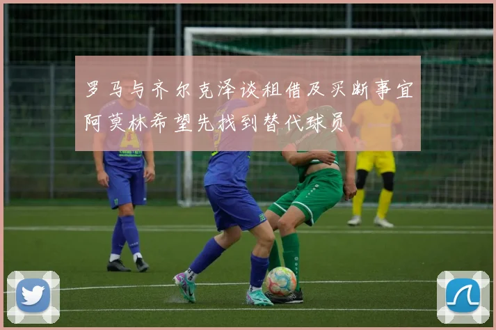 罗马与齐尔克泽谈租借及买断事宜阿莫林希望先找到替代球员