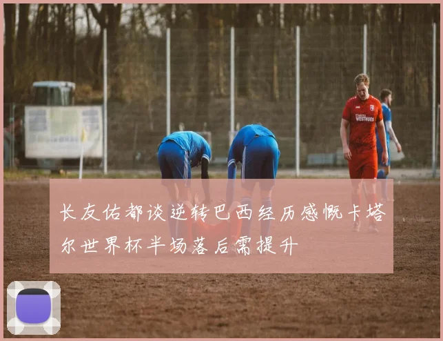 长友佑都谈逆转巴西经历感慨卡塔尔世界杯半场落后需提升