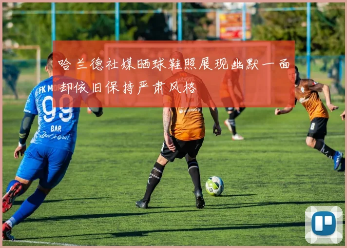 哈兰德社媒晒球鞋照展现幽默一面却依旧保持严肃风格