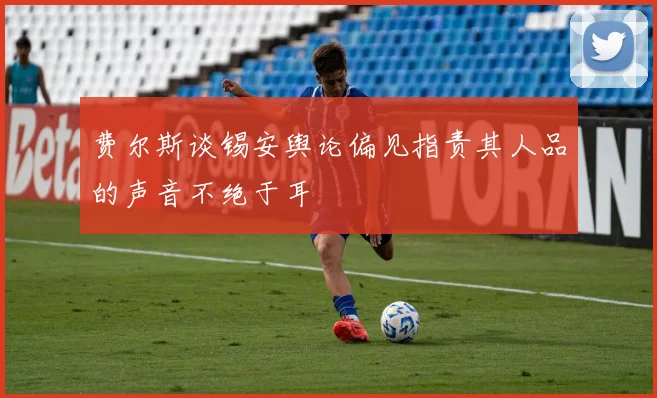 费尔斯谈锡安舆论偏见指责其人品的声音不绝于耳