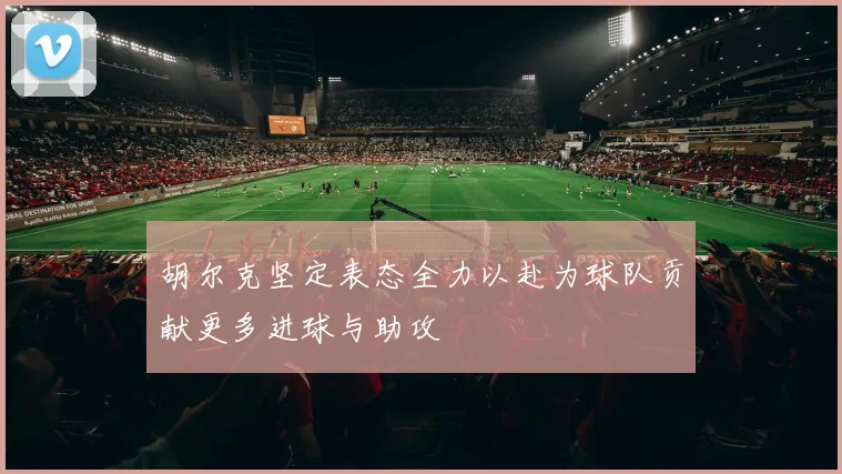 胡尔克坚定表态全力以赴为球队贡献更多进球与助攻