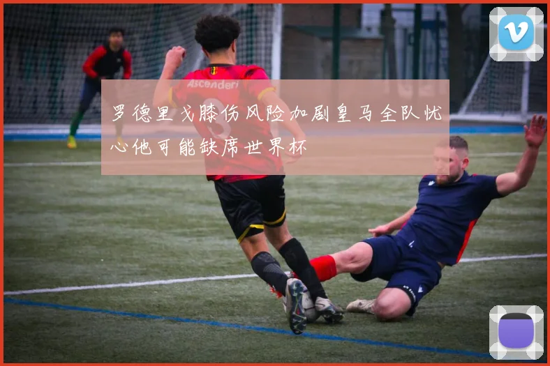 罗德里戈膝伤风险加剧皇马全队忧心他可能缺席世界杯