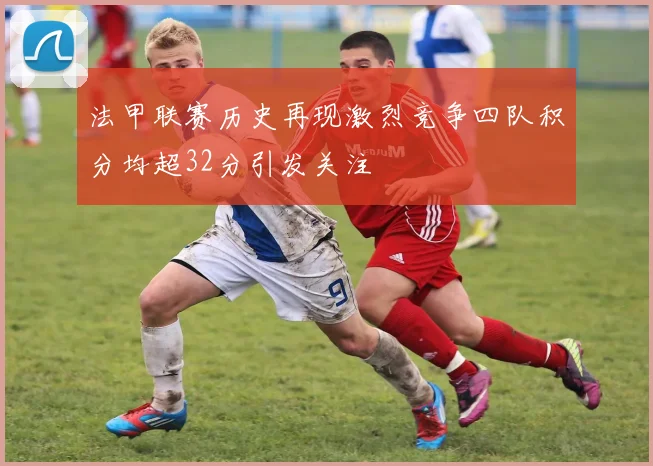 法甲联赛历史再现激烈竞争四队积分均超32分引发关注