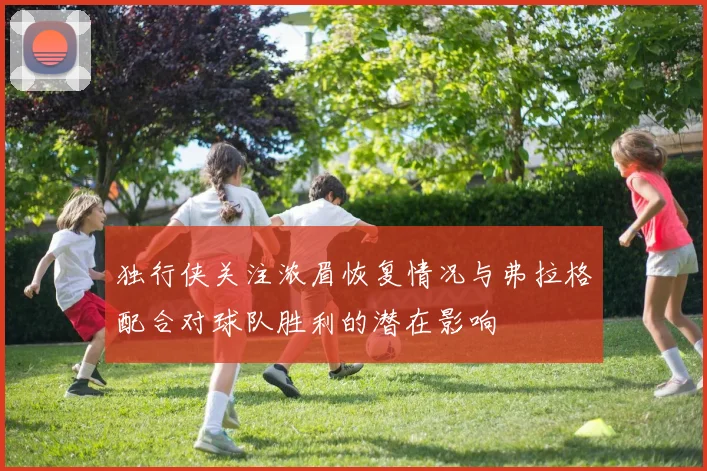 独行侠关注浓眉恢复情况与弗拉格配合对球队胜利的潜在影响