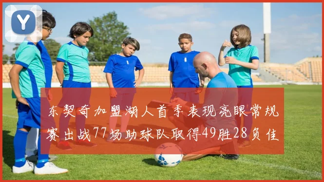 东契奇加盟湖人首季表现亮眼常规赛出战77场助球队取得49胜28负佳绩