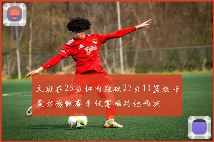 文班在25分钟内狂砍27分11篮板卡莱尔感慨赛季仅需面对他两次
