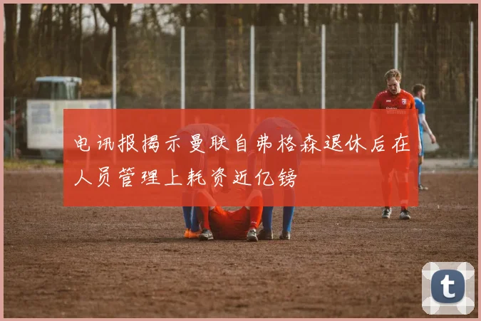 电讯报揭示曼联自弗格森退休后在人员管理上耗资近亿镑