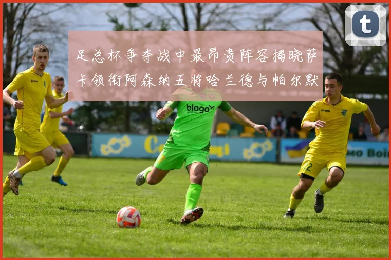 足总杯争夺战中最昂贵阵容揭晓萨卡领衔阿森纳五将哈兰德与帕尔默同在列