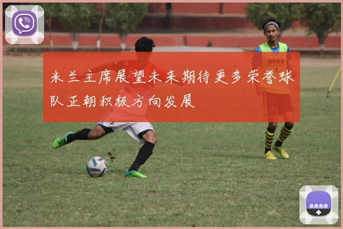 米兰主席展望未来期待更多荣誉球队正朝积极方向发展