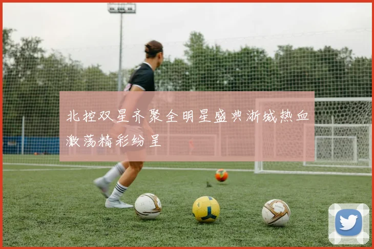北控双星齐聚全明星盛典浙城热血激荡精彩纷呈