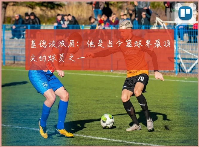 基德谈浓眉：他是当今篮球界最顶尖的球员之一