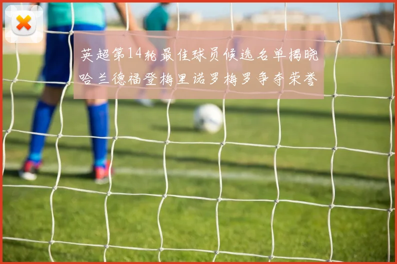 英超第14轮最佳球员候选名单揭晓哈兰德福登梅里诺罗梅罗争夺荣誉