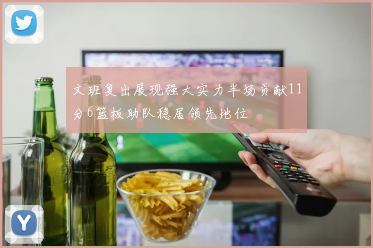 文班复出展现强大实力半场贡献11分6篮板助队稳居领先地位