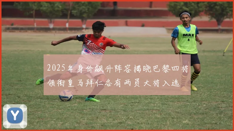 2025年身价飙升阵容揭晓巴黎四将领衔皇马拜仁各有两员大将入选